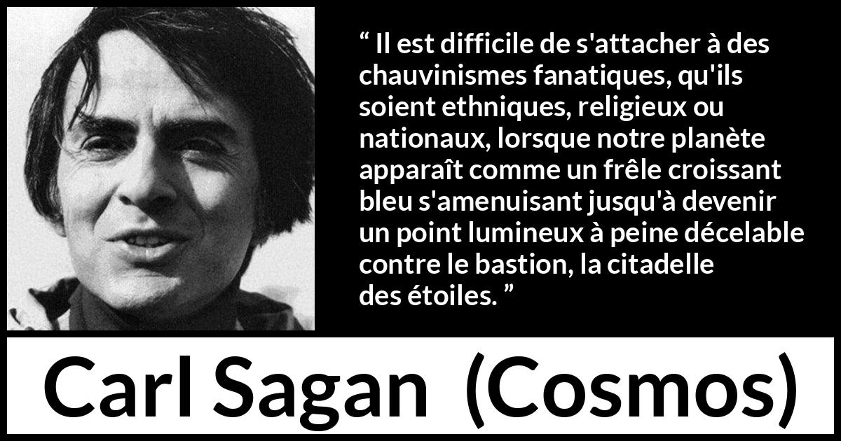 Citation de Carl Sagan sur étoiles tirée de Cosmos - Il est difficile de s'attacher à des chauvinismes fanatiques, qu'ils soient ethniques, religieux ou nationaux, lorsque notre planète apparaît comme un frêle croissant bleu s'amenuisant jusqu'à devenir un point lumineux à peine décelable contre le bastion, la citadelle des étoiles.