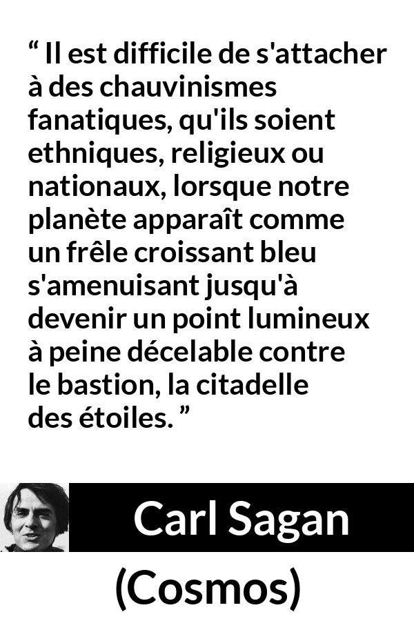 Citation de Carl Sagan sur étoiles tirée de Cosmos - Il est difficile de s'attacher à des chauvinismes fanatiques, qu'ils soient ethniques, religieux ou nationaux, lorsque notre planète apparaît comme un frêle croissant bleu s'amenuisant jusqu'à devenir un point lumineux à peine décelable contre le bastion, la citadelle des étoiles.