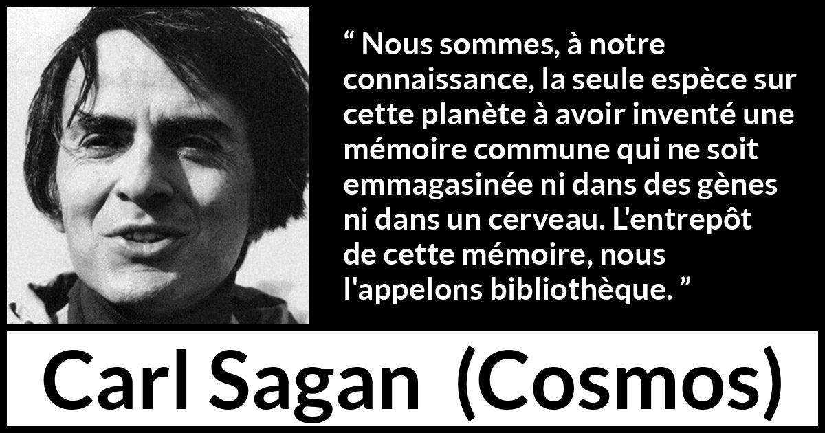 Citation de Carl Sagan sur la connaissance tirée de Cosmos - Nous sommes, à notre connaissance, la seule espèce sur cette planète à avoir inventé une mémoire commune qui ne soit emmagasinée ni dans des gènes ni dans un cerveau. L'entrepôt de cette mémoire, nous l'appelons bibliothèque.