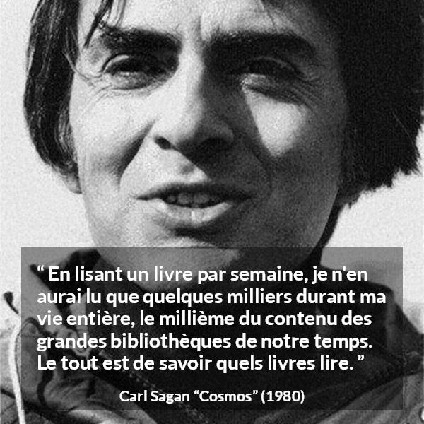Citation de Carl Sagan sur la lecture tirée de Cosmos - En lisant un livre par semaine, je n'en aurai lu que quelques milliers durant ma vie entière, le millième du contenu des grandes bibliothèques de notre temps. Le tout est de savoir quels livres lire.