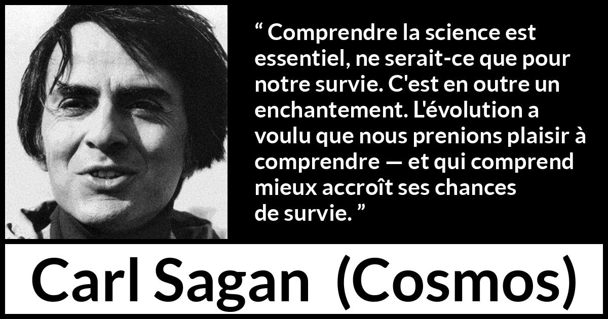 Citation de Carl Sagan sur la science tirée de Cosmos - Comprendre la science est essentiel, ne serait-ce que pour notre survie. C'est en outre un enchantement. L'évolution a voulu que nous prenions plaisir à comprendre — et qui comprend mieux accroît ses chances de survie.