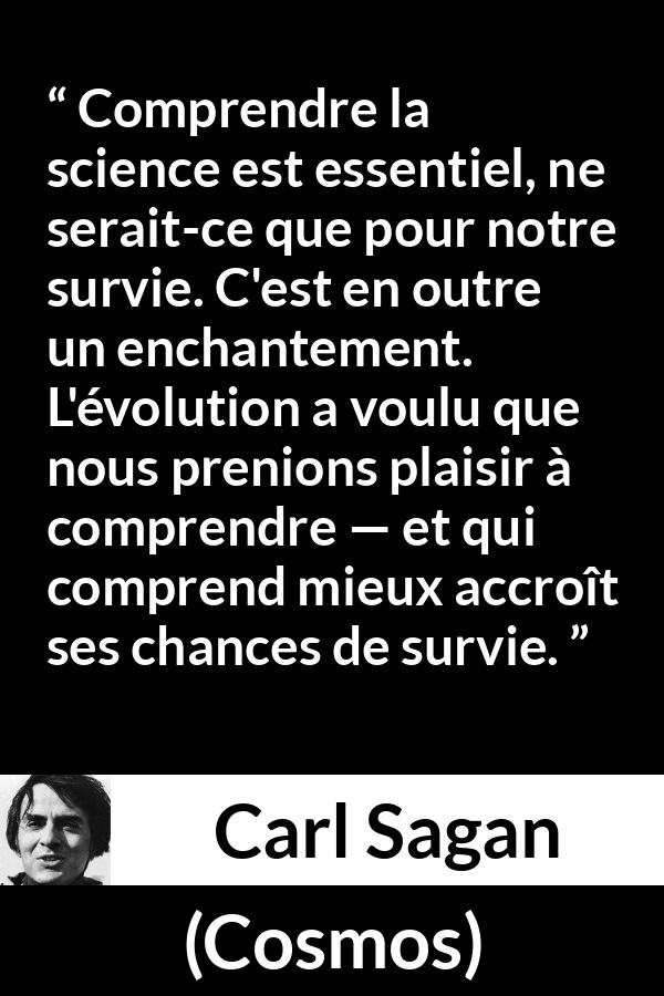 Citation de Carl Sagan sur la science tirée de Cosmos - Comprendre la science est essentiel, ne serait-ce que pour notre survie. C'est en outre un enchantement. L'évolution a voulu que nous prenions plaisir à comprendre — et qui comprend mieux accroît ses chances de survie.