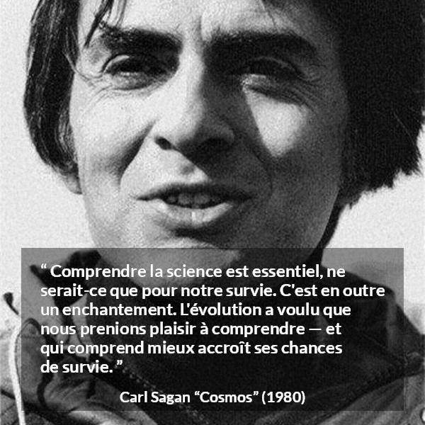 Citation de Carl Sagan sur la science tirée de Cosmos - Comprendre la science est essentiel, ne serait-ce que pour notre survie. C'est en outre un enchantement. L'évolution a voulu que nous prenions plaisir à comprendre — et qui comprend mieux accroît ses chances de survie.