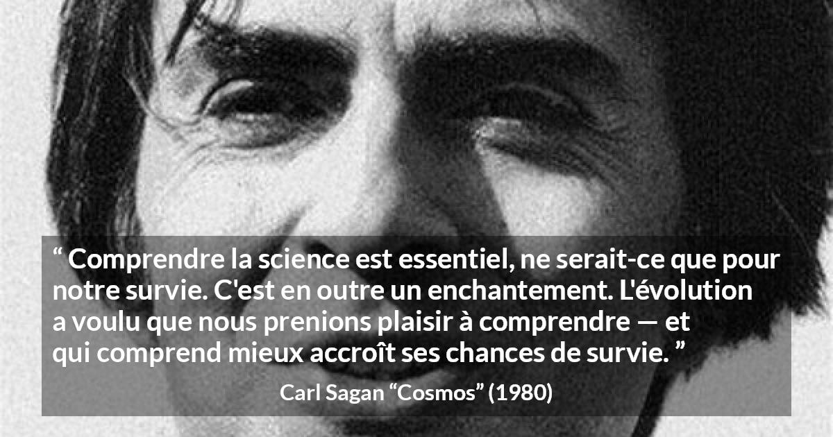 Citation de Carl Sagan sur la science tirée de Cosmos - Comprendre la science est essentiel, ne serait-ce que pour notre survie. C'est en outre un enchantement. L'évolution a voulu que nous prenions plaisir à comprendre — et qui comprend mieux accroît ses chances de survie.
