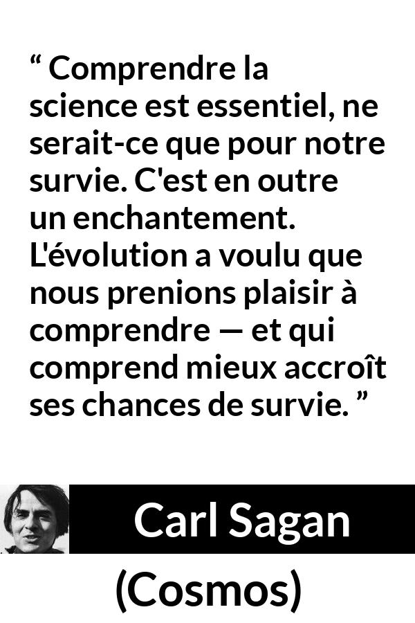 Citation de Carl Sagan sur la science tirée de Cosmos - Comprendre la science est essentiel, ne serait-ce que pour notre survie. C'est en outre un enchantement. L'évolution a voulu que nous prenions plaisir à comprendre — et qui comprend mieux accroît ses chances de survie.