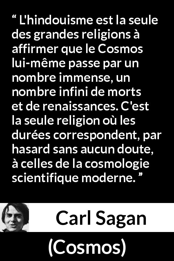 Citation de Carl Sagan sur le hindouisme tirée de Cosmos - L'hindouisme est la seule des grandes religions à affirmer que le Cosmos lui-même passe par un nombre immense, un nombre infini de morts et de renaissances. C'est la seule religion où les durées correspondent, par hasard sans aucun doute, à celles de la cosmologie scientifique moderne.