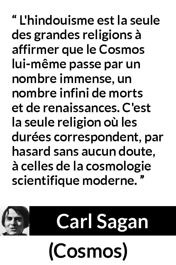 Citation de Carl Sagan sur le hindouisme tirée de Cosmos - L'hindouisme est la seule des grandes religions à affirmer que le Cosmos lui-même passe par un nombre immense, un nombre infini de morts et de renaissances. C'est la seule religion où les durées correspondent, par hasard sans aucun doute, à celles de la cosmologie scientifique moderne.
