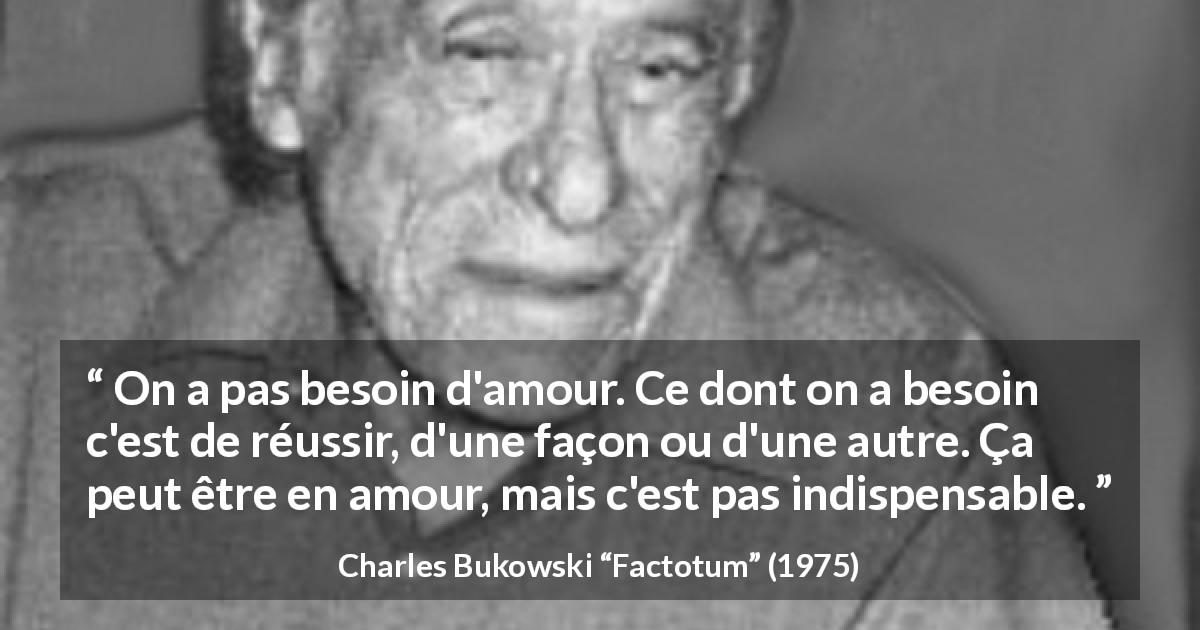 Citation de Charles Bukowski sur l'amour tirée de Factotum - On a pas besoin d'amour. Ce dont on a besoin c'est de réussir, d'une façon ou d'une autre. Ça peut être en amour, mais c'est pas indispensable.