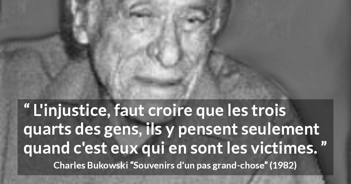 Citation de Charles Bukowski sur l'injustice tirée de Souvenirs d'un pas grand-chose - L'injustice, faut croire que les trois quarts des gens, ils y pensent seulement quand c'est eux qui en sont les victimes.