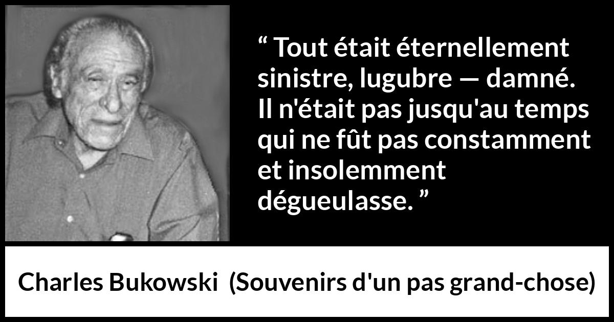 Citation de Charles Bukowski sur la damnation tirée de Souvenirs d'un pas grand-chose - Tout était éternellement sinistre, lugubre — damné. Il n'était pas jusqu'au temps qui ne fût pas constamment et insolemment dégueulasse.