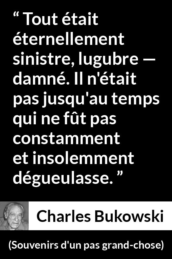 Citation de Charles Bukowski sur la damnation tirée de Souvenirs d'un pas grand-chose - Tout était éternellement sinistre, lugubre — damné. Il n'était pas jusqu'au temps qui ne fût pas constamment et insolemment dégueulasse.