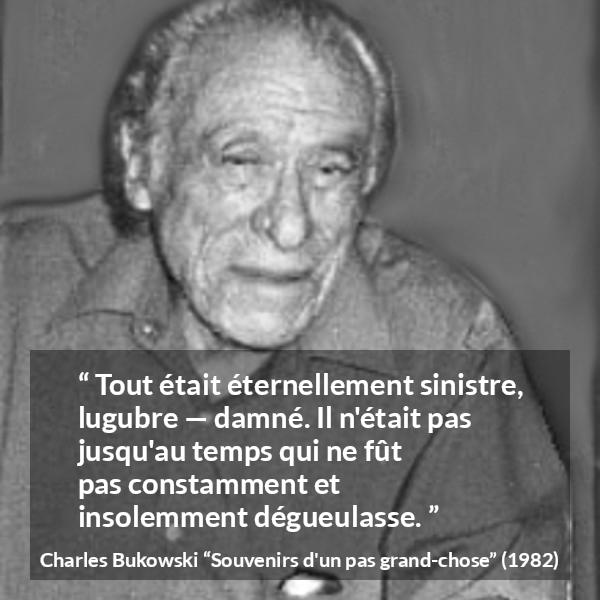 Citation de Charles Bukowski sur la damnation tirée de Souvenirs d'un pas grand-chose - Tout était éternellement sinistre, lugubre — damné. Il n'était pas jusqu'au temps qui ne fût pas constamment et insolemment dégueulasse.