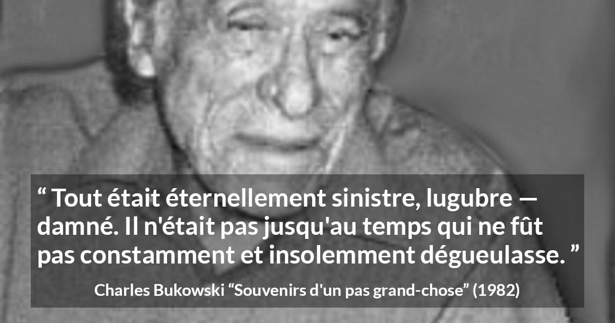 Citation de Charles Bukowski sur la damnation tirée de Souvenirs d'un pas grand-chose - Tout était éternellement sinistre, lugubre — damné. Il n'était pas jusqu'au temps qui ne fût pas constamment et insolemment dégueulasse.