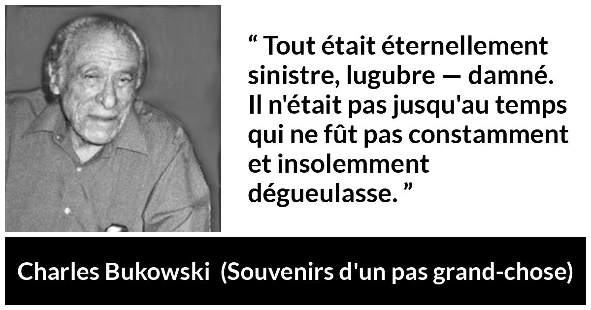 Citation de Charles Bukowski sur la damnation tirée de Souvenirs d'un pas grand-chose - Tout était éternellement sinistre, lugubre — damné. Il n'était pas jusqu'au temps qui ne fût pas constamment et insolemment dégueulasse.