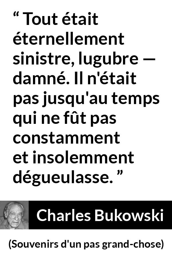 Citation de Charles Bukowski sur la damnation tirée de Souvenirs d'un pas grand-chose - Tout était éternellement sinistre, lugubre — damné. Il n'était pas jusqu'au temps qui ne fût pas constamment et insolemment dégueulasse.