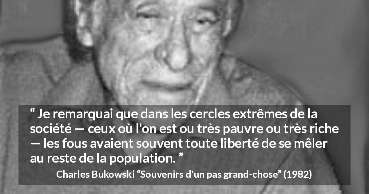 Citation de Charles Bukowski sur la folie tirée de Souvenirs d'un pas grand-chose - Je remarquai que dans les cercles extrêmes de la société — ceux où l'on est ou très pauvre ou très riche — les fous avaient souvent toute liberté de se mêler au reste de la population.