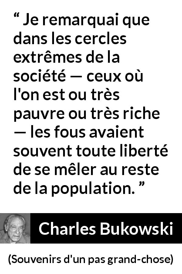 Citation de Charles Bukowski sur la folie tirée de Souvenirs d'un pas grand-chose - Je remarquai que dans les cercles extrêmes de la société — ceux où l'on est ou très pauvre ou très riche — les fous avaient souvent toute liberté de se mêler au reste de la population.