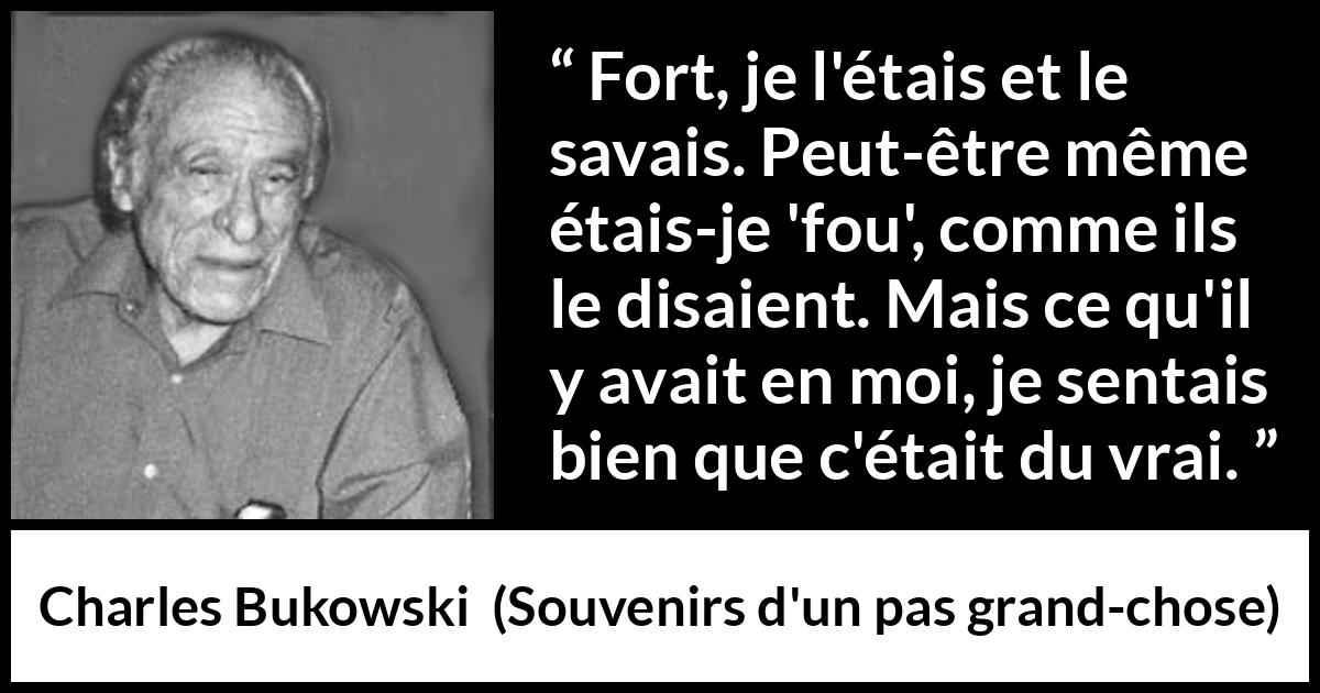 Citation de Charles Bukowski sur la force tirée de Souvenirs d'un pas grand-chose - Fort, je l'étais et le savais. Peut-être même étais-je 'fou', comme ils le disaient. Mais ce qu'il y avait en moi, je sentais bien que c'était du vrai.
