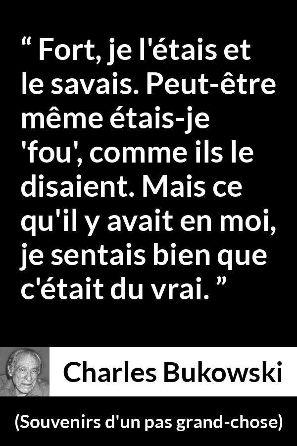 Citation de Charles Bukowski sur la force tirée de Souvenirs d'un pas grand-chose - Fort, je l'étais et le savais. Peut-être même étais-je 'fou', comme ils le disaient. Mais ce qu'il y avait en moi, je sentais bien que c'était du vrai.