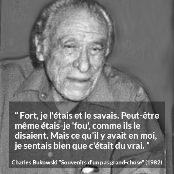 Citation de Charles Bukowski sur la force tirée de Souvenirs d'un pas grand-chose - Fort, je l'étais et le savais. Peut-être même étais-je 'fou', comme ils le disaient. Mais ce qu'il y avait en moi, je sentais bien que c'était du vrai.