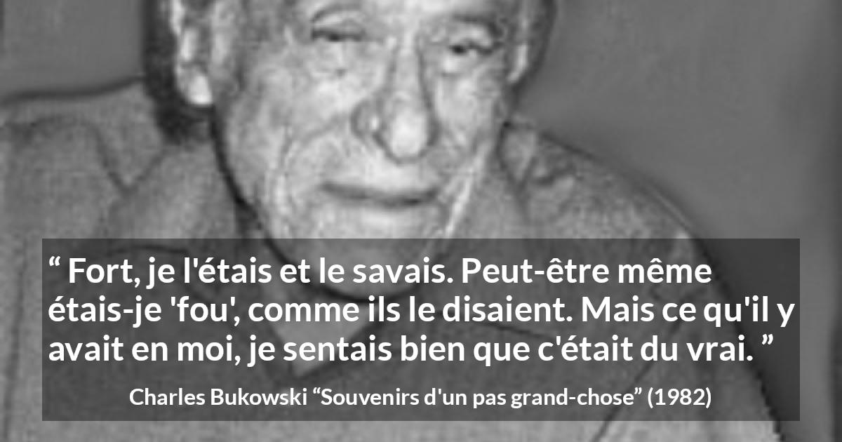 Citation de Charles Bukowski sur la force tirée de Souvenirs d'un pas grand-chose - Fort, je l'étais et le savais. Peut-être même étais-je 'fou', comme ils le disaient. Mais ce qu'il y avait en moi, je sentais bien que c'était du vrai.