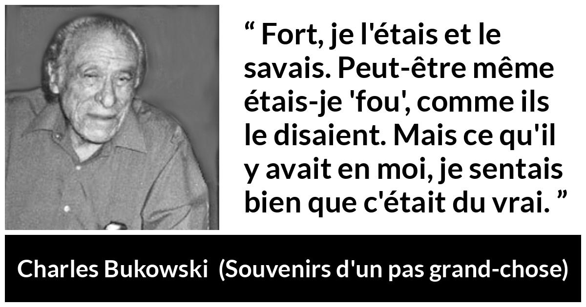 Citation de Charles Bukowski sur la force tirée de Souvenirs d'un pas grand-chose - Fort, je l'étais et le savais. Peut-être même étais-je 'fou', comme ils le disaient. Mais ce qu'il y avait en moi, je sentais bien que c'était du vrai.
