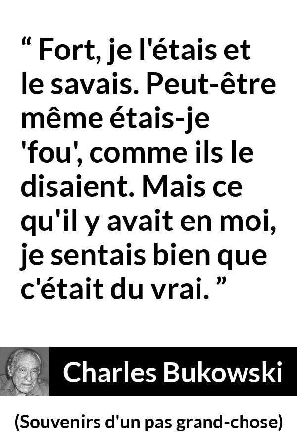 Citation de Charles Bukowski sur la force tirée de Souvenirs d'un pas grand-chose - Fort, je l'étais et le savais. Peut-être même étais-je 'fou', comme ils le disaient. Mais ce qu'il y avait en moi, je sentais bien que c'était du vrai.