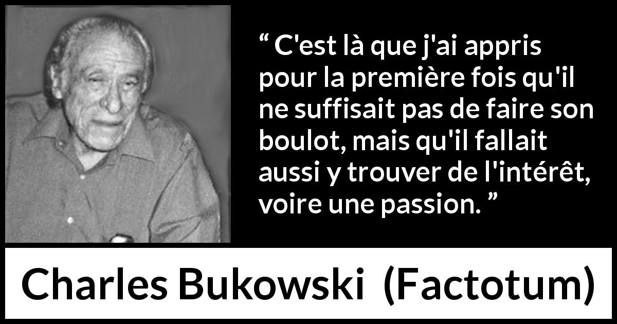 Citation de Charles Bukowski sur la passion tirée de Factotum - C'est là que j'ai appris pour la première fois qu'il ne suffisait pas de faire son boulot, mais qu'il fallait aussi y trouver de l'intérêt, voire une passion.
