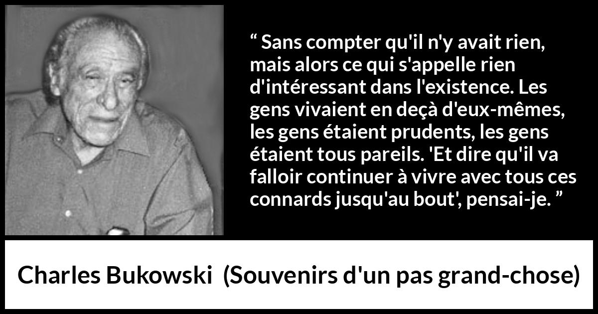 Citation de Charles Bukowski sur la prudence tirée de Souvenirs d'un pas grand-chose - Sans compter qu'il n'y avait rien, mais alors ce qui s'appelle rien d'intéressant dans l'existence. Les gens vivaient en deçà d'eux-mêmes, les gens étaient prudents, les gens étaient tous pareils. 'Et dire qu'il va falloir continuer à vivre avec tous ces connards jusqu'au bout', pensai-je.