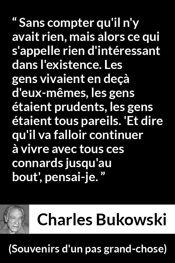Citation de Charles Bukowski sur la prudence tirée de Souvenirs d'un pas grand-chose - Sans compter qu'il n'y avait rien, mais alors ce qui s'appelle rien d'intéressant dans l'existence. Les gens vivaient en deçà d'eux-mêmes, les gens étaient prudents, les gens étaient tous pareils. 'Et dire qu'il va falloir continuer à vivre avec tous ces connards jusqu'au bout', pensai-je.
