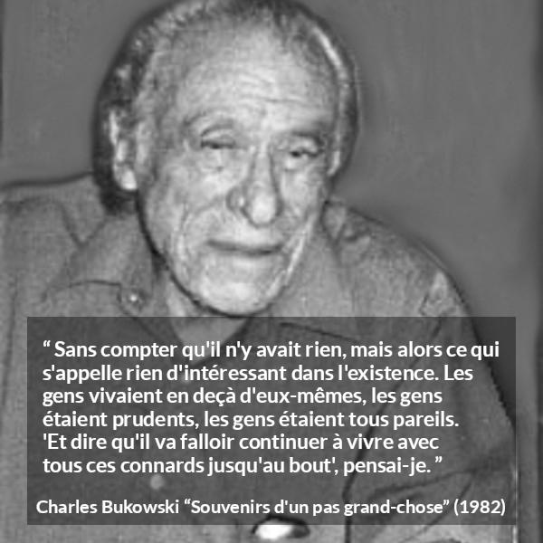Citation de Charles Bukowski sur la prudence tirée de Souvenirs d'un pas grand-chose - Sans compter qu'il n'y avait rien, mais alors ce qui s'appelle rien d'intéressant dans l'existence. Les gens vivaient en deçà d'eux-mêmes, les gens étaient prudents, les gens étaient tous pareils. 'Et dire qu'il va falloir continuer à vivre avec tous ces connards jusqu'au bout', pensai-je.