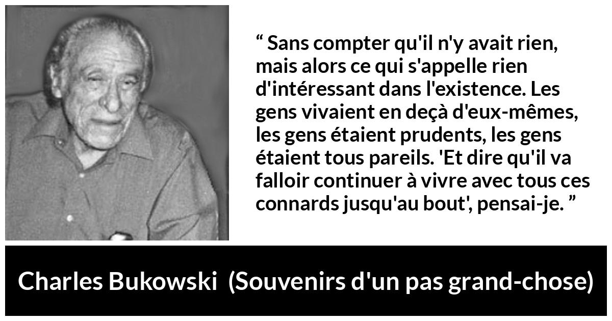 Citation de Charles Bukowski sur la prudence tirée de Souvenirs d'un pas grand-chose - Sans compter qu'il n'y avait rien, mais alors ce qui s'appelle rien d'intéressant dans l'existence. Les gens vivaient en deçà d'eux-mêmes, les gens étaient prudents, les gens étaient tous pareils. 'Et dire qu'il va falloir continuer à vivre avec tous ces connards jusqu'au bout', pensai-je.