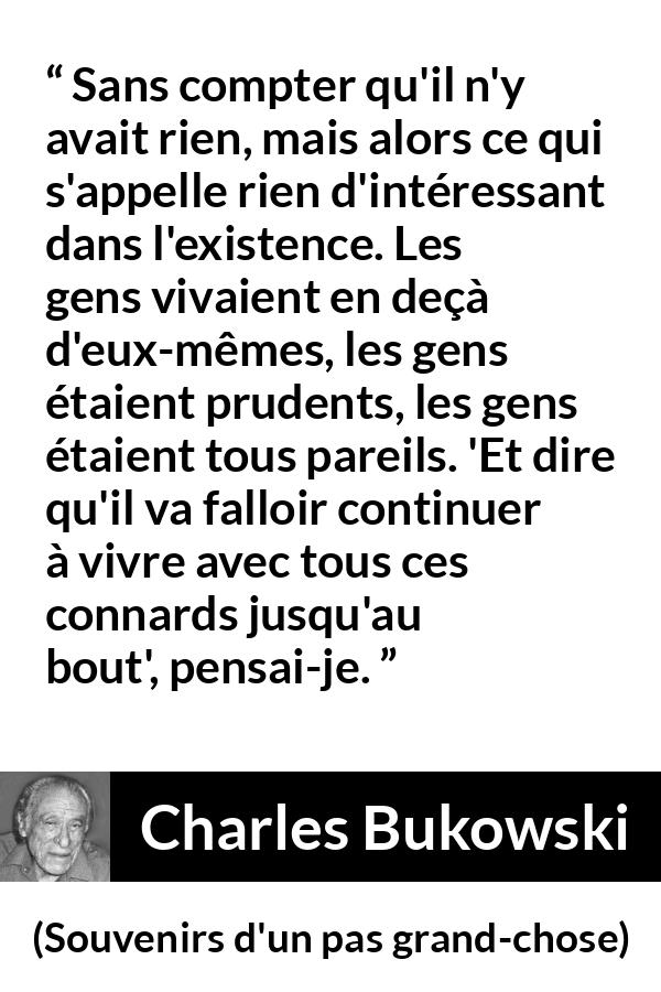 Citation de Charles Bukowski sur la prudence tirée de Souvenirs d'un pas grand-chose - Sans compter qu'il n'y avait rien, mais alors ce qui s'appelle rien d'intéressant dans l'existence. Les gens vivaient en deçà d'eux-mêmes, les gens étaient prudents, les gens étaient tous pareils. 'Et dire qu'il va falloir continuer à vivre avec tous ces connards jusqu'au bout', pensai-je.