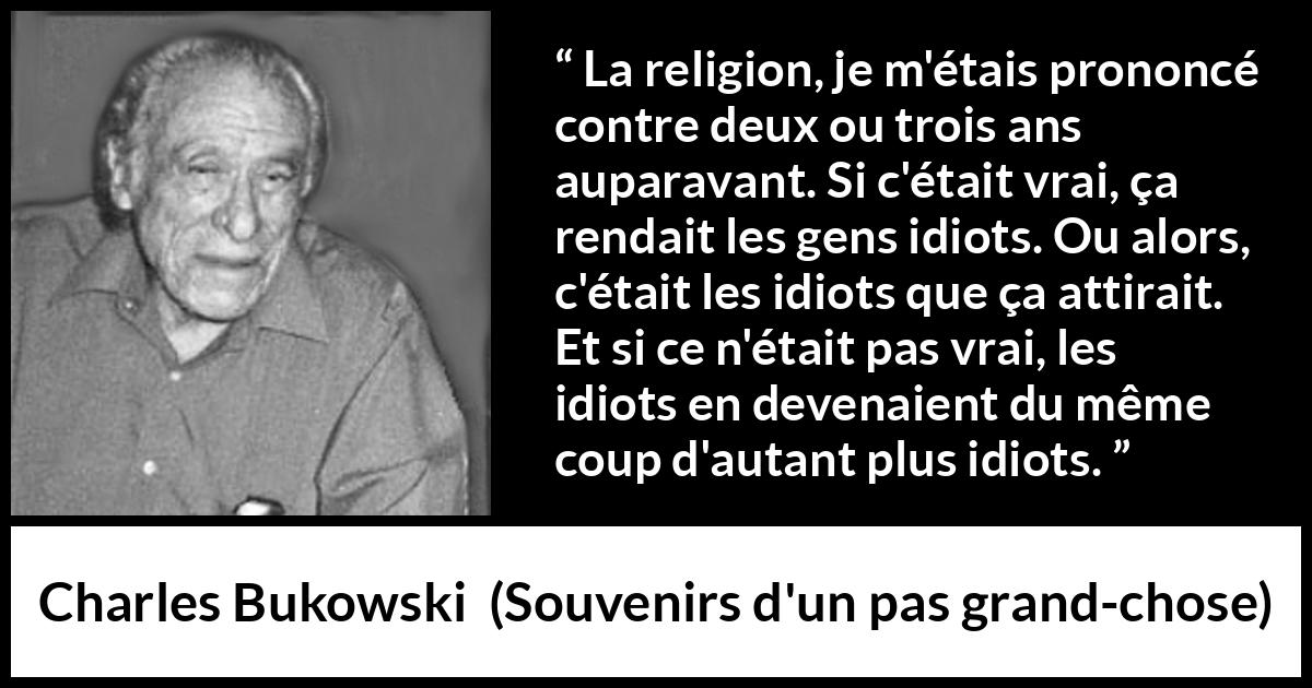 Citation de Charles Bukowski sur la religion tirée de Souvenirs d'un pas grand-chose - La religion, je m'étais prononcé contre deux ou trois ans auparavant. Si c'était vrai, ça rendait les gens idiots. Ou alors, c'était les idiots que ça attirait. Et si ce n'était pas vrai, les idiots en devenaient du même coup d'autant plus idiots.