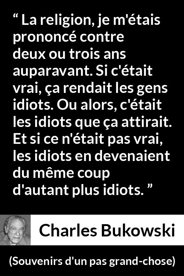 Citation de Charles Bukowski sur la religion tirée de Souvenirs d'un pas grand-chose - La religion, je m'étais prononcé contre deux ou trois ans auparavant. Si c'était vrai, ça rendait les gens idiots. Ou alors, c'était les idiots que ça attirait. Et si ce n'était pas vrai, les idiots en devenaient du même coup d'autant plus idiots.