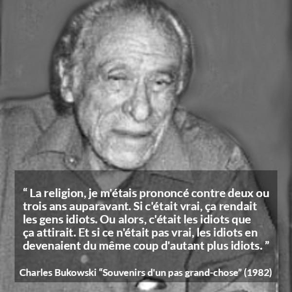 Citation de Charles Bukowski sur la religion tirée de Souvenirs d'un pas grand-chose - La religion, je m'étais prononcé contre deux ou trois ans auparavant. Si c'était vrai, ça rendait les gens idiots. Ou alors, c'était les idiots que ça attirait. Et si ce n'était pas vrai, les idiots en devenaient du même coup d'autant plus idiots.
