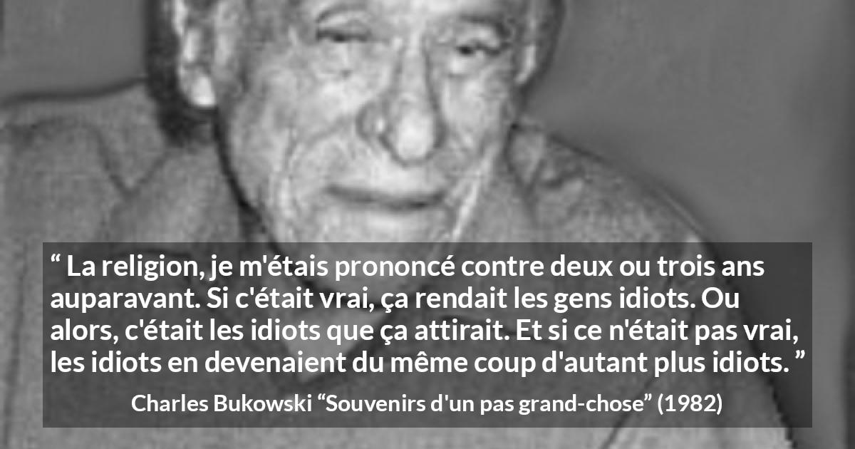 Citation de Charles Bukowski sur la religion tirée de Souvenirs d'un pas grand-chose - La religion, je m'étais prononcé contre deux ou trois ans auparavant. Si c'était vrai, ça rendait les gens idiots. Ou alors, c'était les idiots que ça attirait. Et si ce n'était pas vrai, les idiots en devenaient du même coup d'autant plus idiots.