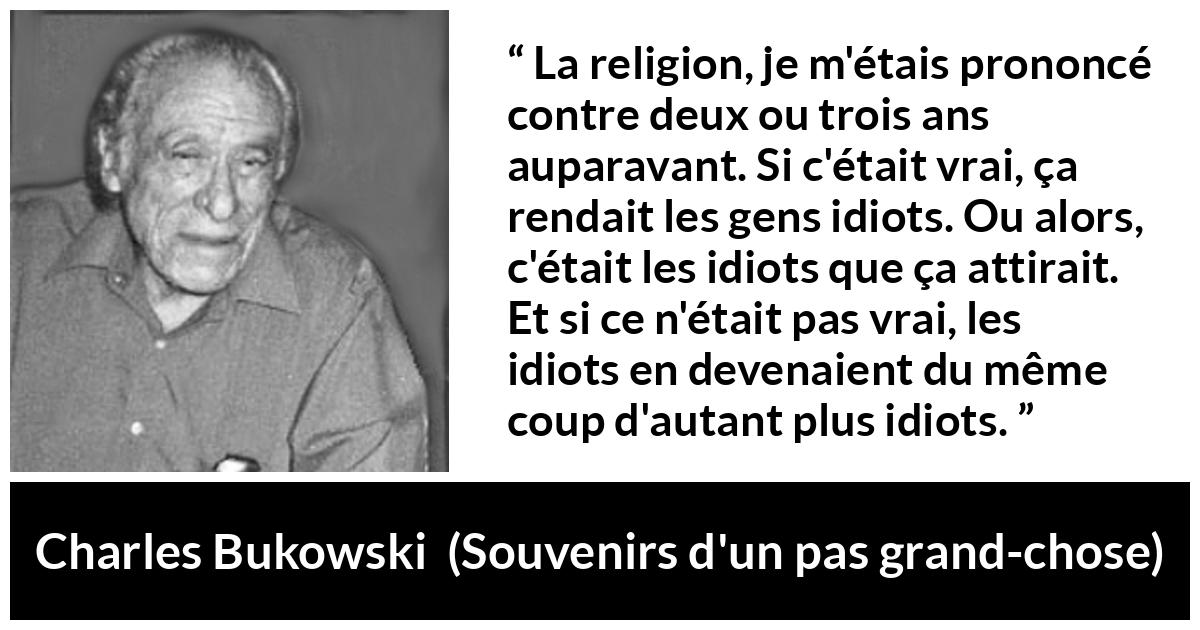 Citation de Charles Bukowski sur la religion tirée de Souvenirs d'un pas grand-chose - La religion, je m'étais prononcé contre deux ou trois ans auparavant. Si c'était vrai, ça rendait les gens idiots. Ou alors, c'était les idiots que ça attirait. Et si ce n'était pas vrai, les idiots en devenaient du même coup d'autant plus idiots.