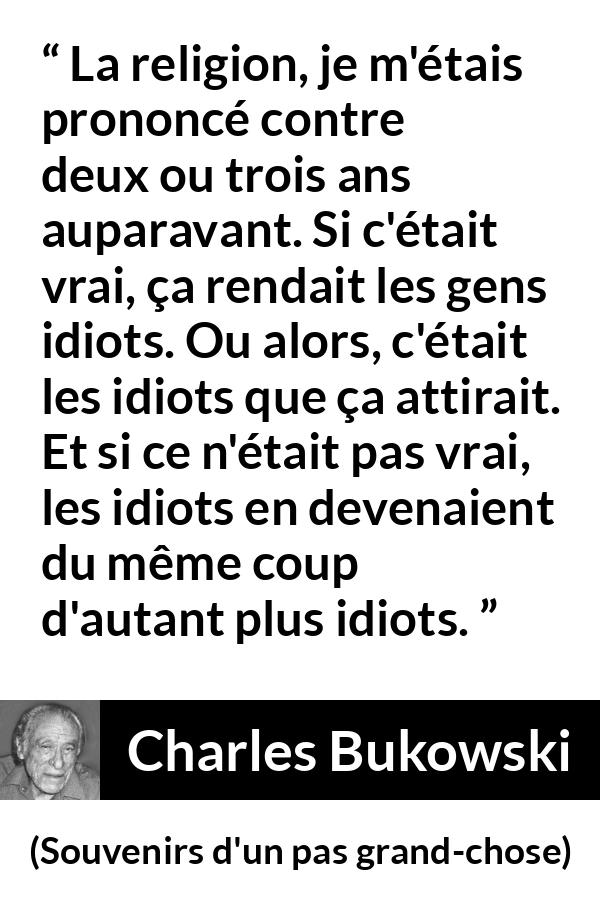 Citation de Charles Bukowski sur la religion tirée de Souvenirs d'un pas grand-chose - La religion, je m'étais prononcé contre deux ou trois ans auparavant. Si c'était vrai, ça rendait les gens idiots. Ou alors, c'était les idiots que ça attirait. Et si ce n'était pas vrai, les idiots en devenaient du même coup d'autant plus idiots.