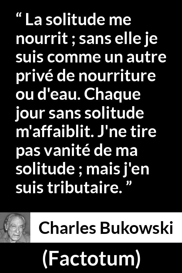 Citation de Charles Bukowski sur la solitude tirée de Factotum - La solitude me nourrit ; sans elle je suis comme un autre privé de nourriture ou d'eau. Chaque jour sans solitude m'affaiblit. J'ne tire pas vanité de ma solitude ; mais j'en suis tributaire.