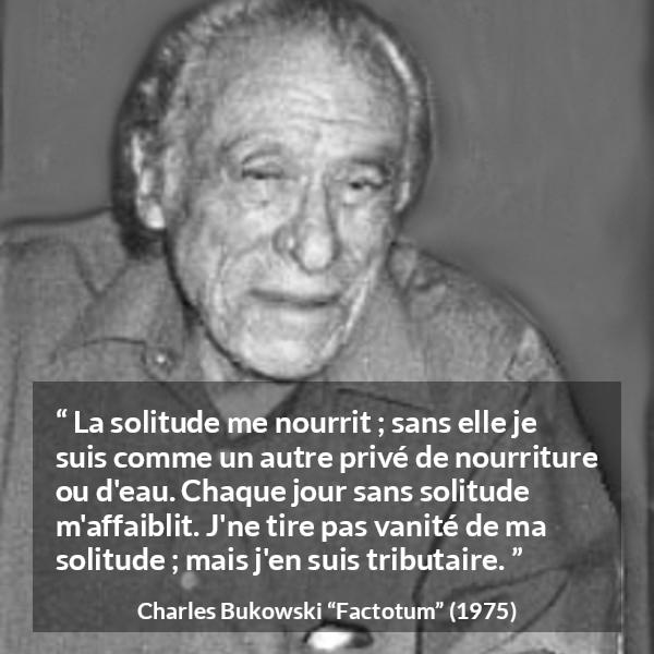Citation de Charles Bukowski sur la solitude tirée de Factotum - La solitude me nourrit ; sans elle je suis comme un autre privé de nourriture ou d'eau. Chaque jour sans solitude m'affaiblit. J'ne tire pas vanité de ma solitude ; mais j'en suis tributaire.