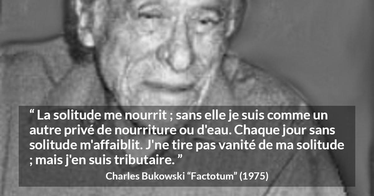 Citation de Charles Bukowski sur la solitude tirée de Factotum - La solitude me nourrit ; sans elle je suis comme un autre privé de nourriture ou d'eau. Chaque jour sans solitude m'affaiblit. J'ne tire pas vanité de ma solitude ; mais j'en suis tributaire.