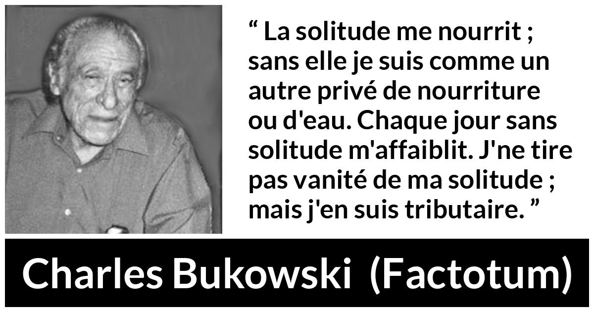 Citation de Charles Bukowski sur la solitude tirée de Factotum - La solitude me nourrit ; sans elle je suis comme un autre privé de nourriture ou d'eau. Chaque jour sans solitude m'affaiblit. J'ne tire pas vanité de ma solitude ; mais j'en suis tributaire.