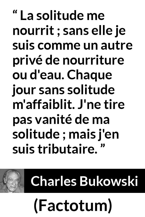 Citation de Charles Bukowski sur la solitude tirée de Factotum - La solitude me nourrit ; sans elle je suis comme un autre privé de nourriture ou d'eau. Chaque jour sans solitude m'affaiblit. J'ne tire pas vanité de ma solitude ; mais j'en suis tributaire.