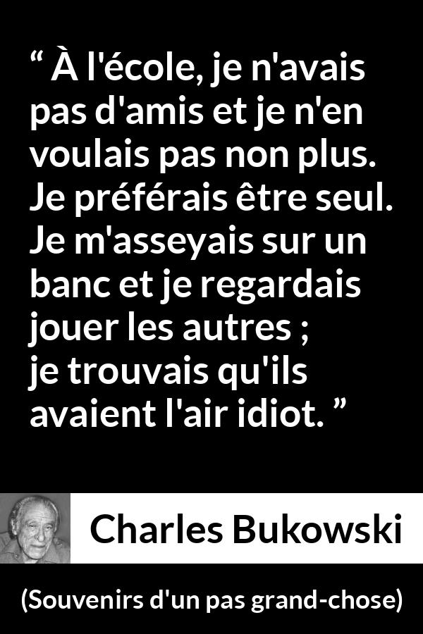 Citation de Charles Bukowski sur la solitude tirée de Souvenirs d'un pas grand-chose - À l'école, je n'avais pas d'amis et je n'en voulais pas non plus. Je préférais être seul. Je m'asseyais sur un banc et je regardais jouer les autres ; je trouvais qu'ils avaient l'air idiot.