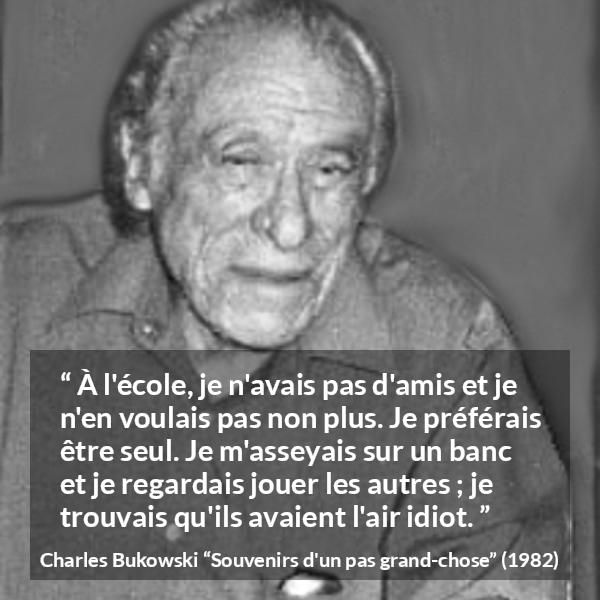 Citation de Charles Bukowski sur la solitude tirée de Souvenirs d'un pas grand-chose - À l'école, je n'avais pas d'amis et je n'en voulais pas non plus. Je préférais être seul. Je m'asseyais sur un banc et je regardais jouer les autres ; je trouvais qu'ils avaient l'air idiot.