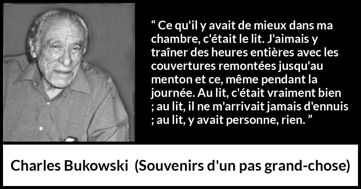 Citation de Charles Bukowski sur le calme tirée de Souvenirs d'un pas grand-chose - Ce qu'il y avait de mieux dans ma chambre, c'était le lit. J'aimais y traîner des heures entières avec les couvertures remontées jusqu'au menton et ce, même pendant la journée. Au lit, c'était vraiment bien ; au lit, il ne m'arrivait jamais d'ennuis ; au lit, y avait personne, rien.