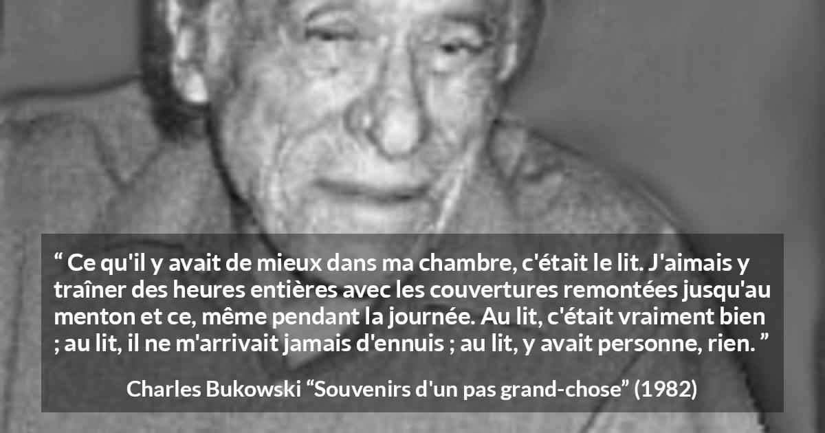 Citation de Charles Bukowski sur le calme tirée de Souvenirs d'un pas grand-chose - Ce qu'il y avait de mieux dans ma chambre, c'était le lit. J'aimais y traîner des heures entières avec les couvertures remontées jusqu'au menton et ce, même pendant la journée. Au lit, c'était vraiment bien ; au lit, il ne m'arrivait jamais d'ennuis ; au lit, y avait personne, rien.