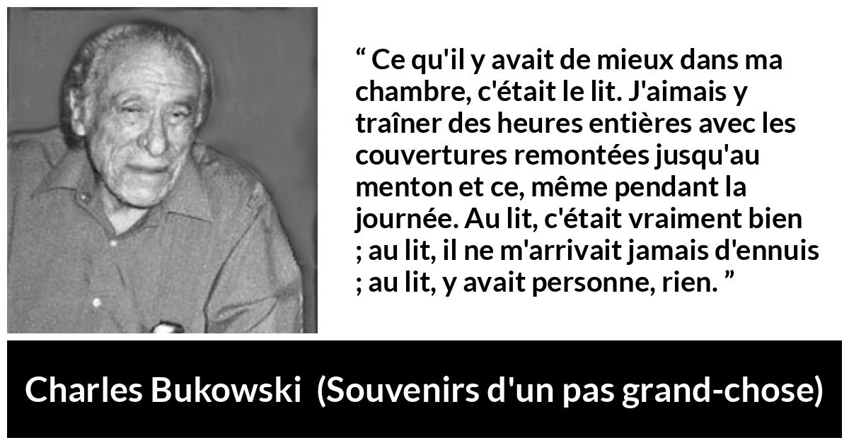 Citation de Charles Bukowski sur le calme tirée de Souvenirs d'un pas grand-chose - Ce qu'il y avait de mieux dans ma chambre, c'était le lit. J'aimais y traîner des heures entières avec les couvertures remontées jusqu'au menton et ce, même pendant la journée. Au lit, c'était vraiment bien ; au lit, il ne m'arrivait jamais d'ennuis ; au lit, y avait personne, rien.