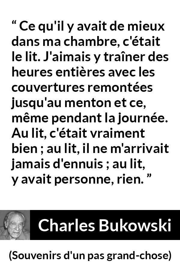 Citation de Charles Bukowski sur le calme tirée de Souvenirs d'un pas grand-chose - Ce qu'il y avait de mieux dans ma chambre, c'était le lit. J'aimais y traîner des heures entières avec les couvertures remontées jusqu'au menton et ce, même pendant la journée. Au lit, c'était vraiment bien ; au lit, il ne m'arrivait jamais d'ennuis ; au lit, y avait personne, rien.